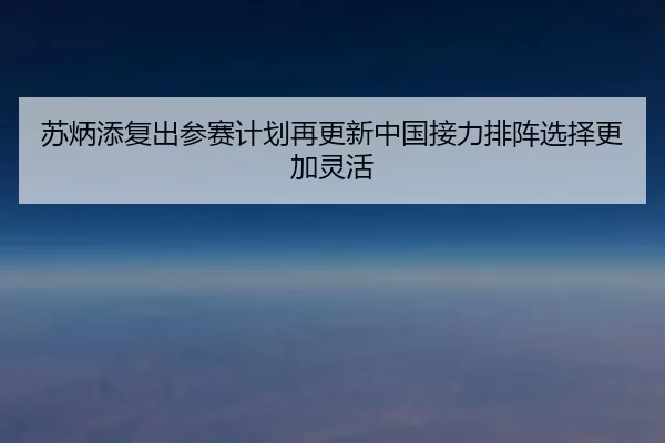苏炳添复出参赛计划再更新中国接力排阵选择更加灵活