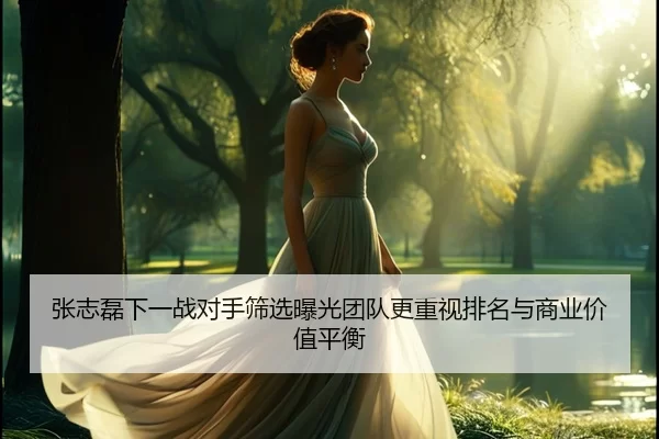 张志磊下一战对手筛选曝光团队更重视排名与商业价值平衡